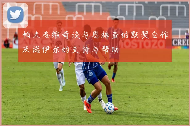 帕夫洛维奇谈与恩梅查的默契合作及诺伊尔的支持与帮助