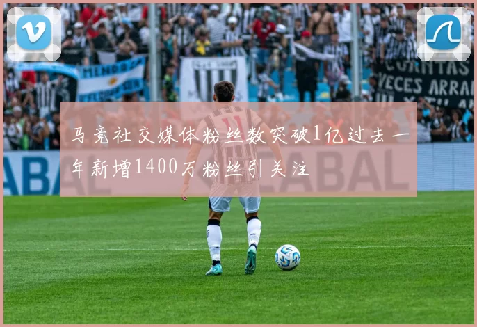 马竞社交媒体粉丝数突破1亿过去一年新增1400万粉丝引关注
