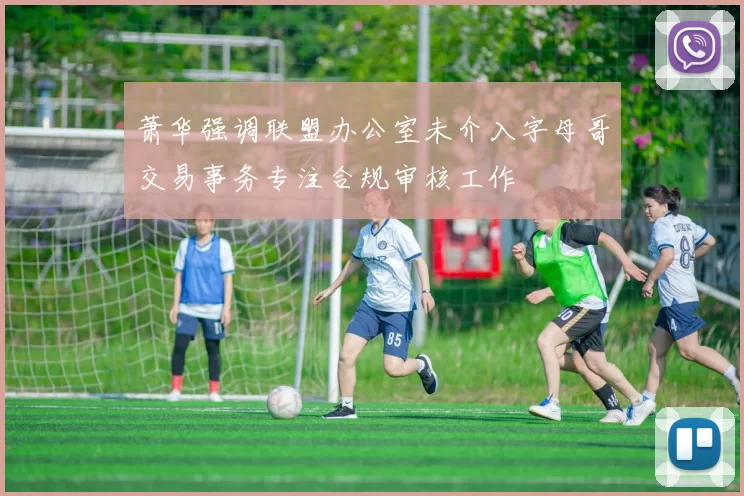 萧华强调联盟办公室未介入字母哥交易事务专注合规审核工作