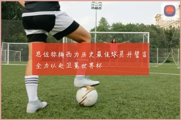 恩佐称梅西为历史最佳球员并誓言全力以赴卫冕世界杯