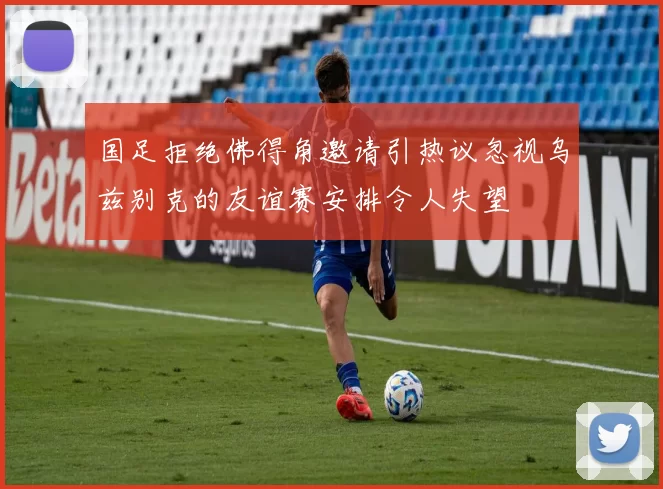 国足拒绝佛得角邀请引热议忽视乌兹别克的友谊赛安排令人失望
