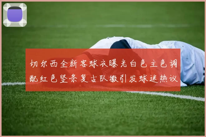 切尔西全新客球衣曝光白色主色调配红色竖条复古队徽引发球迷热议